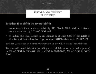 19/08/2012




                           FISCAL MANAGEMENT
                                PRINCIPLES


To reduce fiscal deficit and revenue deficit -
• so as to eliminate revenue deficit by 31st March 2008, with a minimum
  annual reduction by 0.5% of GDP and
• to reduce the fiscal deficit by an amount by at least 0.3% of the GDP, so
  that fiscal deficit is less than 3 per cent of GDP by the end of 2008-2009
To limit guarantees to at most 0.5 per cent of the GDP in any financial year
To limit additional liabilities (including external debt at current exchange rate)
to 9% of GDP in 2004-05, 8% of GDP in 2005-2006, 7% of GDP in 2006-
2007.




                                        22

                FISCAL RESPONSIBILITY & BUDGET MANAGEMENT
 