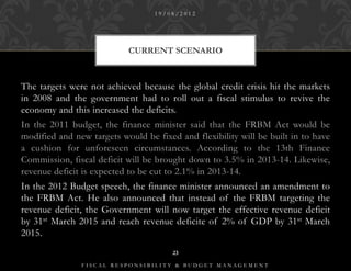 19/08/2012




                           CURRENT SCENARIO



The targets were not achieved because the global credit crisis hit the markets
in 2008 and the government had to roll out a fiscal stimulus to revive the
economy and this increased the deficits.
In the 2011 budget, the finance minister said that the FRBM Act would be
modified and new targets would be fixed and flexibility will be built in to have
a cushion for unforeseen circumstances. According to the 13th Finance
Commission, fiscal deficit will be brought down to 3.5% in 2013-14. Likewise,
revenue deficit is expected to be cut to 2.1% in 2013-14.
In the 2012 Budget speech, the finance minister announced an amendment to
the FRBM Act. He also announced that instead of the FRBM targeting the
revenue deficit, the Government will now target the effective revenue deficit
by 31st March 2015 and reach revenue deficite of 2% of GDP by 31st March
2015.
                                       23

               FISCAL RESPONSIBILITY & BUDGET MANAGEMENT
 