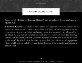 19/08/2012




                          CRAFTY ACCOUNTING



Concept of “Effective Revenue Deficit” was introduced by amendment to
FRBM Act.
Effective Revenue Deficit is the difference between revenue deficit and
grants for creation of capital assets. This will help in reducing consumptive
component of revenue deficit and create space for increased capital spending.
In other words, capital expenditure will now be removed from the revenue
deficit and whatever remains (effective revenue deficit) will now be the new
goalpost of the fiscal consolidation eg non-plan expenditure to set up power
plant would not be called revenue deficit because it is towards maintaining a
capital asset.




                                     27

               FISCAL RESPONSIBILITY & BUDGET MANAGEMENT
 