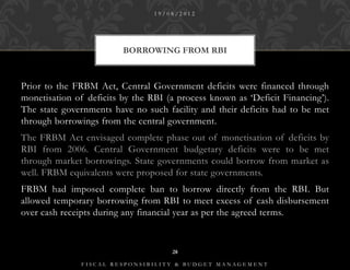 19/08/2012




                         BORROWING FROM RBI



Prior to the FRBM Act, Central Government deficits were financed through
monetisation of deficits by the RBI (a process known as ‘Deficit Financing’).
The state governments have no such facility and their deficits had to be met
through borrowings from the central government.
The FRBM Act envisaged complete phase out of monetisation of deficits by
RBI from 2006. Central Government budgetary deficits were to be met
through market borrowings. State governments could borrow from market as
well. FRBM equivalents were proposed for state governments.
FRBM had imposed complete ban to borrow directly from the RBI. But
allowed temporary borrowing from RBI to meet excess of cash disbursement
over cash receipts during any financial year as per the agreed terms.


                                     28

               FISCAL RESPONSIBILITY & BUDGET MANAGEMENT
 