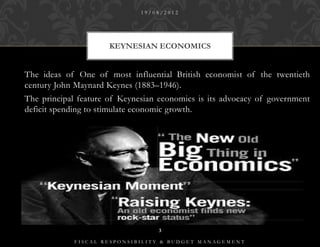 19/08/2012




                     KEYNESIAN ECONOMICS


The ideas of One of most influential British economist of the twentieth
century John Maynard Keynes (1883–1946).
The principal feature of Keynesian economics is its advocacy of government
deficit spending to stimulate economic growth.




                                  3

            FISCAL RESPONSIBILITY & BUDGET MANAGEMENT
 