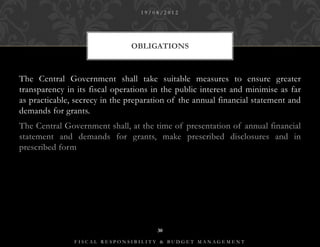 19/08/2012




                               OBLIGATIONS



The Central Government shall take suitable measures to ensure greater
transparency in its fiscal operations in the public interest and minimise as far
as practicable, secrecy in the preparation of the annual financial statement and
demands for grants.
The Central Government shall, at the time of presentation of annual financial
statement and demands for grants, make prescribed disclosures and in
prescribed form




                                       30

               FISCAL RESPONSIBILITY & BUDGET MANAGEMENT
 