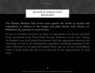 19/08/2012




                         REVIEW & CORRECTIVE
                              MEASURES


The Finance Minister shall review every quarter the trends in receipts and
expenditure in relation to the budget and place before both Houses of
Parliament the outcome of such reviews.
In case of shortfall in revenue or excess of expenditure over the pre-specified
levels mentioned in the Fiscal Policy Strategy Statement or the rules during
the financial year, the Central Government shall take appropriate measures for
increasing revenue or for reducing the expenditure including curtailing of the
sums authorised to be paid and applied from and out of the Consolidated
Fund of India under any Act so as to provide for the appropriation of such
sums.




                                      31

               FISCAL RESPONSIBILITY & BUDGET MANAGEMENT
 