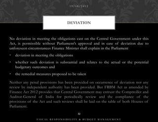 19/08/2012




                                    DEVIATION


No deviation in meeting the obligations cast on the Central Government under this
Act, is permissible without Parliament’s approval and in case of deviation due to
unforeseen circumstances Finance Minister shall explain in the Parliament
•   deviation in meeting the obligations
•   whether such deviation is substantial and relates to the actual or the potential
    budgetary outcomes and
•   the remedial measures proposed to be taken

Neither any penal provisions has been provided on occurrence of deviation nor any
review by independent authority has been provided. But FRBM Act as amended by
Finance Act 2012 provides that Central Government may entrust the Comptroller and
Auditor-General of India for periodically review and the compliance of the
provisions of the Act and such reviews shall be laid on the table of both Houses of
Parliament.
                                           32

                 FISCAL RESPONSIBILITY & BUDGET MANAGEMENT
 