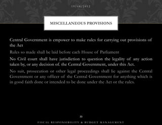 19/08/2012




                     MISCELLANEOUS PROVISIONS



Central Government is empower to make rules for carrying out provisions of
the Act
Rules so made shall be laid before each House of Parliament
No Civil court shall have jurisdiction to question the legality of any action
taken by, or any decision of. the Central Government, under this Act.
No suit, prosecution or other legal proceedings shall lie against the Central
Government or any officer of the Central Government for anything which is
in good faith done or intended to be done under the Act or the rules.




                                     33

               FISCAL RESPONSIBILITY & BUDGET MANAGEMENT
 