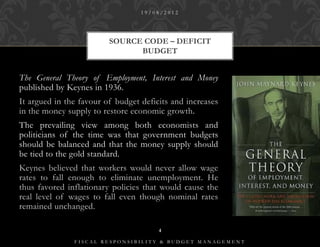 19/08/2012




                         SOURCE CODE – DEFICIT
                               BUDGET


The General Theory of Employment, Interest and Money
published by Keynes in 1936.
It argued in the favour of budget deficits and increases
in the money supply to restore economic growth.
The prevailing view among both economists and
politicians of the time was that government budgets
should be balanced and that the money supply should
be tied to the gold standard.
Keynes believed that workers would never allow wage
rates to fall enough to eliminate unemployment. He
thus favored inflationary policies that would cause the
real level of wages to fall even though nominal rates
remained unchanged.

                                       4

               FISCAL RESPONSIBILITY & BUDGET MANAGEMENT
 