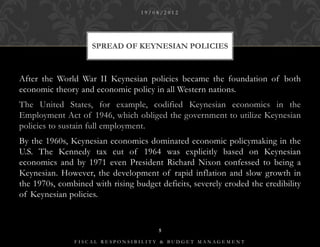 19/08/2012




                    SPREAD OF KEYNESIAN POLICIES



After the World War II Keynesian policies became the foundation of both
economic theory and economic policy in all Western nations.
The United States, for example, codified Keynesian economics in the
Employment Act of 1946, which obliged the government to utilize Keynesian
policies to sustain full employment.
By the 1960s, Keynesian economics dominated economic policymaking in the
U.S. The Kennedy tax cut of 1964 was explicitly based on Keynesian
economics and by 1971 even President Richard Nixon confessed to being a
Keynesian. However, the development of rapid inflation and slow growth in
the 1970s, combined with rising budget deficits, severely eroded the credibility
of Keynesian policies.


                                       5

               FISCAL RESPONSIBILITY & BUDGET MANAGEMENT
 