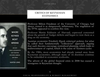 19/08/2012




          CRITICS OF KEYNESIAN
               ECONOMICS


   Professor Milton Friedman of the University of Chicago, had
   always viewed it as dangerously inflationary. The stagflation of
   the 1970s appeared to confirm this view.
   Professor Martin Feldstein of Harvard, expressed concerned
   about the growth of budget deficits and began to view them as a
   drag on the economy.
   Austrian economist Friedrich Hayek criticized policies for what
   he called their fundamentally "collectivist" approach, arguing
   that such theories encourage centralized planning, which leads to
   malinvestment of capital, which is the cause of business cycles
   By the 1980s, most economists had already turned away from
   Keynesian economics, although many of its doctrines continue
   to be embedded in economics textbooks.
   The advent of the global financial crisis in 2008 has caused a
   resurgence in Keynesian thought.


                        6

FISCAL RESPONSIBILITY & BUDGET MANAGEMENT
 