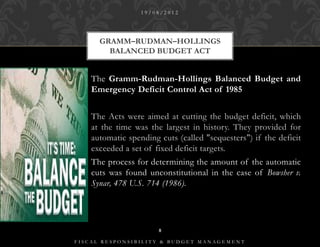 19/08/2012




      GRAMM–RUDMAN–HOLLINGS
        BALANCED BUDGET ACT


    The Gramm-Rudman-Hollings Balanced Budget and
    Emergency Deficit Control Act of 1985


    The Acts were aimed at cutting the budget deficit, which
    at the time was the largest in history. They provided for
    automatic spending cuts (called "sequesters") if the deficit
    exceeded a set of fixed deficit targets.
    The process for determining the amount of the automatic
    cuts was found unconstitutional in the case of Bowsher v.
    Synar, 478 U.S. 714 (1986).




                       8

FISCAL RESPONSIBILITY & BUDGET MANAGEMENT
 