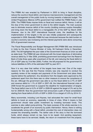 The FRBM Act was enacted by Parliament in 2003 to bring in fiscal discipline,
reduce the country’s fiscal deficit, and improve macroeconomic management and the
overall management of the public funds by moving towards a balanced budget. The
United Progressive Alliance (UPA) government had notified the FRBM Rules in July
2004. The FRBM Rules impose limits on fiscal and revenue deficit. Hence, it will be
the duty of the Union government to stick to the deficit targets. The main purpose
was to eliminate revenue deficit of the country (building revenue surplus thereafter)
and bring down the fiscal deficit to a manageable 3% of the GDP by March 2008.
However, due to the 2007 international financial crisis, the deadlines for the
implementation of the targets in the act was initially postponed and subsequently
suspended in 2009. Basically FRBM Act was introduced because the debt burden on
country’s economy was increasing and the interest payments were alone consuming
50% of government revenue.

The Fiscal Responsibility and Budget Management Bill (FRBM Bill) was introduced
in India by the then Finance Minister of India, Mr.Yashwant Sinha in December,
2000. The bill highlighted the poor state of the Government finances at Union as well
as state level. The FRBM bill was introduced with the broad objectives of eliminating
revenue deficit by 31 Mar 2006, prohibiting government borrowings from the Reserve
Bank of India three years after enactment of the bill, and reducing the fiscal deficit to
2% of GDP (also by 31st Mar 2006). Further, the bill proposed for the government to
reduce liabilities to 50% of the estimated GDP by year 2011.

Now it is very clear that neither of the targets have been met. One of the major
reasons for this was that the Finance ministry was only required to conduct the
quarterly review of the receipts and payments of the Government and place these
reports before the parliament. Any deviations from the targets were approved by the
parliament apart from this there was no other measure to ensure the compliance of
the act. Although the government was able to cut the fiscal deficit to 2.7% of GDP
and revenue deficit to 1.1% of GDP in 2007–08, the International financial crisis of
2008 forced the government to suspend the deadline for implementation of targets.
The fiscal deficit rose to 6.2% of GDP in 2008-09 against the target of 3% set by the
Act for 2008-09. Now the government had announced a path of fiscal consolidation
starting from fiscal deficit of 6.6% of GDP in 2009-10 to a target of 3.0% by 2014-15.

Many economists, including Lord Keynes, had advocated the need for small fiscal
deficits to boost an economy, especially in times of crisis. What it means is that
government should raise public investment by investing borrowed funds. This
exercise is also called pump-priming. The basic purpose of the whole exercise is to
accelerate the growth of an economy by public intervention. Hence, there is nothing
fundamentally wrong with a fiscal deficit, provided the cost of intervention does not
exceed the emanating benefits. The darker side of the story is that the borrowed
funds, which always remain on tap, have to be repaid. And pending repayment,
these loans have to be serviced. Ideally, the return on investment from the projects,




roshankumar.2007@rediffmail.com
 