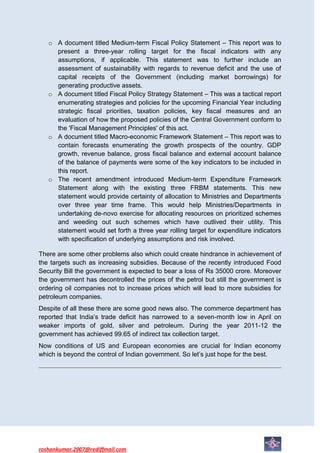 o A document titled Medium-term Fiscal Policy Statement – This report was to
     present a three-year rolling target for the fiscal indicators with any
     assumptions, if applicable. This statement was to further include an
     assessment of sustainability with regards to revenue deficit and the use of
     capital receipts of the Government (including market borrowings) for
     generating productive assets.
   o A document titled Fiscal Policy Strategy Statement – This was a tactical report
     enumerating strategies and policies for the upcoming Financial Year including
     strategic fiscal priorities, taxation policies, key fiscal measures and an
     evaluation of how the proposed policies of the Central Government conform to
     the 'Fiscal Management Principles' of this act.
   o A document titled Macro-economic Framework Statement – This report was to
     contain forecasts enumerating the growth prospects of the country. GDP
     growth, revenue balance, gross fiscal balance and external account balance
     of the balance of payments were some of the key indicators to be included in
     this report.
   o The recent amendment introduced Medium-term Expenditure Framework
     Statement along with the existing three FRBM statements. This new
     statement would provide certainty of allocation to Ministries and Departments
     over three year time frame. This would help Ministries/Departments in
     undertaking de-novo exercise for allocating resources on prioritized schemes
     and weeding out such schemes which have outlived their utility. This
     statement would set forth a three year rolling target for expenditure indicators
     with specification of underlying assumptions and risk involved.

There are some other problems also which could create hindrance in achievement of
the targets such as increasing subsidies. Because of the recently introduced Food
Security Bill the government is expected to bear a loss of Rs 35000 crore. Moreover
the government has decontrolled the prices of the petrol but still the government is
ordering oil companies not to increase prices which will lead to more subsidies for
petroleum companies.
Despite of all these there are some good news also. The commerce department has
reported that India’s trade deficit has narrowed to a seven-month low in April on
weaker imports of gold, silver and petroleum. During the year 2011-12 the
government has achieved 99.65 of indirect tax collection target.
Now conditions of US and European economies are crucial for Indian economy
which is beyond the control of Indian government. So let’s just hope for the best.




roshankumar.2007@rediffmail.com
 