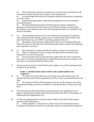 (2) Each of the bodies referred to in subsection (1) of this section shall submit to the
Commission not later than the end of August in each financial year.
(a) an annual budget derived from the estimates submitted in pursuance of subsection
(1) of this section.
(b) projected operating surplus, which shall be prepared in line with acceptation
accounting practices.
(3) The State Planning Commission shall forward the estimates submitted in
pursuance of subsection (2) of this Section to the Ministry of Finance and Economic
Development to be attached as part of the draft Appropriation Bill to be submitted to the
House of Assembly.
19. (1) Notwithstanding the provisions of any written law governing the Corporation,
each Corporation shall establish a general reserve fund and shall allocate thereto at the
end of the financial year, one fifth of its operating surplus for the year.
(2) The balance of the operating surplus shall be paid to the Consolidated Revenue
Fund of the State not later than one month following the statutory deadline for publishing
each corporation’s accounts.
20. (1) The Corporations’ surpluses shall be classified as a State Treasury Revenue.
(2) Where a Corporation’s result is a deficit, the deficit shall be classified as the
Corporation’s loss for the fiscal year.
(3) Each Corporation shall not later than three months after the end of its financial
year, cause to be prepared and published its audited financial reports in accordance with
such rules as may be prescribed from time to time.
21. The provisions of sections 19 and 20 shall cease to apply to any of the Corporation from
the date of its privatization.
PART V : BUDGETARY EXECUTION AND ACHIEVEMENT OF
TARGETS
22. (1) The State Government shall cause to be drawn up in each financial year, and
Annual Cash Plan which shall be prepared by the Office of the Accountant-General of the
State.
(2) The Annual Cash Plan shall be prepared in advance of the financial year setting
out projected monthly cash flows and shall be revised periodically to reflect actual cash
flows.
23. The Commissioner shall within 60 days of the enactment of the Appropriation Law
prepare a disbursement schedule derived from the Annual Cash Plan for the purposes of
implementing the Appropriation Law;
24. (1) The sums appropriated for a specific purpose shall be used solely for the purpose
specified in the Appropriation.
(2) without prejudice to subsection (1) of this section, the Commissioner may in
exceptional circumstances and in the overall public interest, recommend for the approval
 