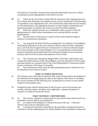 of the House of Assembly virements from sub-heads under heads of account, without
exceeding the amount appropriated to such head of account.
25 (1) Where, by the end of three months after the enactment of the Appropriation Law,
the Commissioner determines the targeted revenues may be insufficient to fund the heads
of expenditure in the Appropriation Law, the Commissioner shall within the next 60 days
of such determination, take appropriate measures to restrict further commitments and
financial operations according to the criteria set in the Fiscal Risk Appendix.
(2) Where the targeted revenues are re-established, either in part or in full, the
appropriations for which further commitments were restricted shall be restored
proportionately.
(3) The provisions of subsections (1) and (2) of this section Shall not apply to
statutory or constitutional expenditure.
26. (1) Any proposed Tax Relief shall be accompanied by an evaluation of its budgetary
and financial implications in the year it becomes effective and in the three subsequent
years, and shall only be approved by the Commissioner if, it does not adversely impair
the revenue estimates in the Annual Budget or if it is accompanied by countervailing
measures during the period mentioned in this subsection through revenue increasing
measures such as tax rate increase and expansion of the tax base.
27. (1) The Commissioner, through the Budget Office of the State, shall monitor and
evaluate the implementation of the Annual Budget, assets the attainment of fiscal targets
and report thereon on a quarterly basis to the Fiscal Responsibility Commission and the
Finance Committee of the House of Assembly.
(2) The Commissioner shall, cause the report prepared pursuant to subsection (1) to
be submitted to the Executive Council.
PART VI- PUBLIC REVENUES
28. The Executive arm of the State Government shall at least 30 days before the deadline for
the submission of its budget proposals, place at the disposal of the House of Assembly,
the revenue estimates for the following year, including the net current revenue and the
respective memorandum items.
29. Estimated revenue shall be broken down by the Executive arm of Government into
monthly collection targets, including, where applicable, a separate description of
measures to combat tax fraud and evasion.
PART VII-PUBLIC EXPENDITURES
30. (1) The creation, expansion or improvement in government action which result in an
expenditure increase shall be accompanied by:
(a) an estimate of the budgetary or financial increase in the year – it becomes’
effective and in the two subsequent years;
(b) a statement by the person requesting for the expenditure, stating the increase in
consistence with the Appropriation Law and the Medium-Term Expenditure Framework.
 