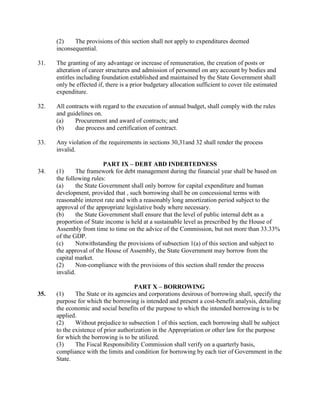 (2) The provisions of this section shall not apply to expenditures deemed
inconsequential.
31. The granting of any advantage or increase of remuneration, the creation of posts or
alteration of career structures and admission of personnel on any account by bodies and
entitles including foundation established and maintained by the State Government shall
only be effected if, there is a prior budgetary allocation sufficient to cover tile estimated
expenditure.
32. All contracts with regard to the execution of annual budget, shall comply with the rules
and guidelines on.
(a) Procurement and award of contracts; and
(b) due process and certification of contract.
33. Any violation of the requirements in sections 30,31and 32 shall render the process
invalid.
PART IX – DEBT ABD INDEBTEDNESS
34. (1) The framework for debt management during the financial year shall be based on
the following rules:
(a) the State Government shall only borrow for capital expenditure and human
development, provided that , such borrowing shall be on concessional terms with
reasonable interest rate and with a reasonably long amortization period subject to the
approval of the appropriate legislative body where necessary.
(b) the State Government shall ensure that the level of public internal debt as a
proportion of State income is held at a sustainable level as prescribed by the House of
Assembly from time to time on the advice of the Commission, but not more than 33.33%
of the GDP.
(c) Notwithstanding the provisions of subsection 1(a) of this section and subject to
the approval of the House of Assembly, the State Government may borrow from the
capital market.
(2) Non-compliance with the provisions of this section shall render the process
invalid.
PART X – BORROWING
35. (1) The State or its agencies and corporations desirous of borrowing shall, specify the
purpose for which the borrowing is intended and present a cost-benefit analysis, detailing
the economic and social benefits of the purpose to which the intended borrowing is to be
applied.
(2) Without prejudice to subsection 1 of this section, each borrowing shall be subject
to the existence of prior authorization in the Appropriation or other law for the purpose
for which the borrowing is to be utilized.
(3) The Fiscal Responsibility Commission shall verify on a quarterly basis,
compliance with the limits and condition for borrowing by each tier of Government in the
State.
 
