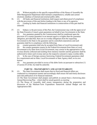 (4) Without prejudice to the specific responsibilities of the House of Assembly the
Debt Management Department shall maintain comprehensive, reliable and current
electronic database of internal and external public debts.
36. (1) All banks and financial institutions shall request and obtain proof of compliance
with the provisions of this part before lending to the State or any of its agencies.
(2) Lending by banks and financial institutions in contravention of this part shall be
unlawful.
37. (1) Subject, to the provisions of this Part, the Commissioner may with the approval of
the State Executive Council, grant guarantees on behalf of any Governments in the State;
(2) Any guarantee granted by the Commissioner shall be conditional upon the
provision of a counter-guarantee in an amount equal to or higher than the guarantee
obligation, provided that, there are no overdue obligations from the requesting
Government in the State to the guarantor and its controlled corporations and such
guarantee shall be in compliance with the following:
(a) counter-guarantee shall also be accepted from State or Local Government and;
(b) the counter-guarantee require by the Federal Government from State or Local
Government or by State from Local Government, may consist in the appropriation of tax
revenue directly collected and resulting from statutory transfers and the guarantor shall be
authorized to retain such revenue and use the respective amount to repay overdue debts.
(3) In the case of foreign currency borrowing, Federal Government guarantees shall
be a requirement and no State, Local Government or State Agency shall, on its own
borrow
(4) Any guarantee provided in excess of the debts limits set pursuant to subsection (1)
of section 43 of this Act shall be unlawful.
PART XI – TRANSPARENCY AND ACCOUNTABILITY
38. (1) The State Government shall ensure that its fiscal and financial affairs are
conducted in a transparent manner and accordingly shall ensure full and timely disclosure
and wide publication of its financial statement.
(2) The State Government shall prepare and publish on annual basis a borrowing plan-
Annual Borrowing Plan – which shall be raised quarterly as meeting
(3) The House of Assembly shall ensure transparency during the preparation and
discussion of the Medium-Term Expenditure framework Annual Budget and the
Appropriation Bill.
 