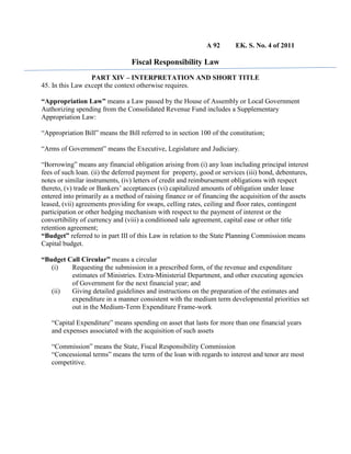 A 92 EK. S. No. 4 of 2011
Fiscal Responsibility Law
PART XIV – INTERPRETATION AND SHORT TITLE
45. In this Law except the context otherwise requires.
“Appropriation Law” means a Law passed by the House of Assembly or Local Government
Authorizing spending from the Consolidated Revenue Fund includes a Supplementary
Appropriation Law:
“Appropriation Bill” means the Bill referred to in section 100 of the constitution;
“Arms of Government” means the Executive, Legislature and Judiciary.
“Borrowing” means any financial obligation arising from (i) any loan including principal interest
fees of such loan. (ii) the deferred payment for property, good or services (iii) bond, debentures,
notes or similar instruments, (iv) letters of credit and reimbursement obligations with respect
thereto, (v) trade or Bankers’ acceptances (vi) capitalized amounts of obligation under lease
entered into primarily as a method of raising finance or of financing the acquisition of the assets
leased, (vii) agreements providing for swaps, celling rates, ceiling and floor rates, contingent
participation or other hedging mechanism with respect to the payment of interest or the
convertibility of currency and (viii) a conditioned sale agreement, capital ease or other title
retention agreement;
“Budget” referred to in part III of this Law in relation to the State Planning Commission means
Capital budget.
“Budget Call Circular” means a circular
(i) Requesting the submission in a prescribed form, of the revenue and expenditure
estimates of Ministries. Extra-Ministerial Department, and other executing agencies
of Government for the next financial year; and
(ii) Giving detailed guidelines and instructions on the preparation of the estimates and
expenditure in a manner consistent with the medium term developmental priorities set
out in the Medium-Term Expenditure Frame-work
“Capital Expenditure” means spending on asset that lasts for more than one financial years
and expenses associated with the acquisition of such assets
“Commission” means the State, Fiscal Responsibility Commission
“Concessional terms” means the term of the loan with regards to interest and tenor are most
competitive.
 