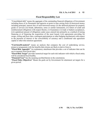 EK. S. No. 4 of 2011 A 93
Fiscal Responsibility Law
“Consolidated debt” means the aggregate of the outstanding financial obligations of Government
including those of its Parastatals and agencies at point in time arising from (I) borrowed money
including principal, interest fees of such borrowed money (ii) the deferred payment for property
goods or services (iii) bonds, debentures, notes or similar instruments, (iv) letters of credit and
reimbursement obligations with respect thereto, (v) Guarantees (vi) trade or bankers acceptances,
(vii) capitalized amount of obligations under eases entered into primarily as a method of raising
financing or of financing the acquisition of the asset leased, (viii) agreements providing for
swaps, ceiling and floor rates, contingent participation or other hedging mechanisms with respect
to the payment of interest or the convertibility of currency and a conditional sale agreement
capital or other title retention agreement;
“Cost-benefit-analysis” means an analysis that compares the cost of undertaking service,
project or programme with the benefits that citizens are likely to derive from it;
“Fiscal Risk Appendix” An explanatory attachment that provides a set of indicator that can be
use to measure local fiscal risks;
“Fiscal Risk Target” provides numerical target for each risk indicator with which a fiscal entity
will be considered fiscal healthy.
“Financial Year” has the meaning ascribed thereto in the constitution;
“Fiscal Policy Objectives” Means the goals set by Government for attainment set targets for a
given period;
A 94 EK. S. No. 4 of 2011
 