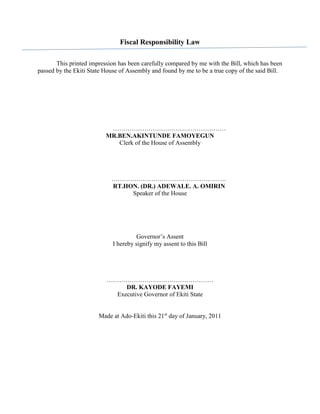 Fiscal Responsibility Law
This printed impression has been carefully compared by me with the Bill, which has been
passed by the Ekiti State House of Assembly and found by me to be a true copy of the said Bill.
………………………………………………
MR.BEN.AKINTUNDE FAMOYEGUN
Clerk of the House of Assembly
……………………………………………….
RT.HON. (DR.) ADEWALE. A. OMIRIN
Speaker of the House
Governor’s Assent
I hereby signify my assent to this Bill
……………………………………………
DR. KAYODE FAYEMI
Executive Governor of Ekiti State
Made at Ado-Ekiti this 21st
day of January, 2011
 
