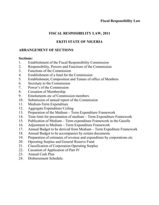 Fiscal Responsibility Law
FISCAL RESPOSIBILITY LAW, 2011
EKITI STATE OF NIGERIA
ARRANGEMENT OF SECTIONS
Sections:
1. Establishment of the Fiscal Responsibility Commission
2. Responsibility, Powers and Functions of the Commission
3. Functions of the Commission
4. Establishment of a fund for the Commission
5. Establishment, Composition and Tenure of office of Members
6. Secretary to the Commission
7. Power’s of the Commission
8. Cessation of Membership
9. Emoluments etc of Commission members
10. Submission of annual report of the Commission
11. Medium-Term Expenditure
12. Aggregate Expenditure Ceiling
13. Preparation of the Medium – Term Expenditure Framework
14. Time limit for presentation of medium – Term Expenditure Framework
15. Publication of Medium – Term expenditure Framework in the Gazelle
16. Adjustment to Medium – Term Expenditure Framework
17. Annual Budget to be derived from Medium – Term Expediture Framework
18. Annual Budget to be accompanies by certain documents
19. Preparation of estimates of revenue and expenditure by corporations etc
20. Operating Surplus and General Reserve Fund
21. Classification of Corporation Operating Surplus
22. Cassation of Application of Part IV
23. Annual Cash Plan
24. Disbursement Schedule.
 