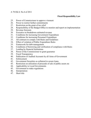 A 78 EK.S. No.4 of 2011
Fiscal Responsibility Law
25. Power of Commissioner to approve virement
26. Power to restrict further commitments
27. Restriction on the grant of tax relief
28. Responsibility of the Budget Office to monitor and report on implementation
29. Revenue forecasts
30 Executive to breakdown estimated revenue
31. Conditions for increasing Government Expenditure
32. Conditions for increasing Personnel Expenditure
33. All contracts to comply with Rules and Guidelines
34. Effect of violation of Public Expenditure Rules
35. Framework for debt management
36. Conditions of borrowing and verification of compliance with Rules
37. Lending by financial Institutions
38. Power of the Commissioner to grant guarantee
39. Fiscal Transparency
40. Publication of Audited Accounts by all Arms of Government
41. Enforcement
42. Government Securities as collateral to secure loans
43. Restriction on utilization of proceeds of sale of public assets etc
44. Applicability to Local Governments
45. Government to make regulations
46. Interpretation
47. Short title
 