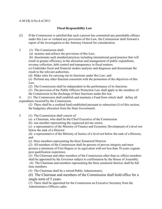 A 80 EK.S.No.4 of 2011
Fiscal Responsibility Law
(2) If the Commission is satisfied that such a person has committed any punishable offence
under this Law or violated any provisions of this Law, the Commission shall forward a
report of the investigation to the Attorney General for consideration.
3. (1) The Commission shall:
(a) monitor and enforce the provisions of this Law;
(b) disseminate such standard practices including international good practice that will
result in greater efficiency in the allocation and management of public expenditure,
revenue collection, debt control and transparency in fiscal matters;
(c) Undertake fiscal and financial studies analyses and diagnoses and disseminate the
result to the relevant authorities.
(d) Make rules for carrying out its functions under this Law; and
(e) Perform any other function consistent with the promotion of the objectives of this
Law.
(2) The Commission shall be independent in the performance of its functions
(3) The provision of the Public Officers Protection Law shall apply to the members of
the Commission in the discharge of their functions under this law.
4. (1) The Commission shall establish and maintain a Fund from which shall defray all
expenditure incurred by the Commission.
(2) There shall be a credited fund established pursuant to subsection (1) of this section,
the budgetary allocation from the State Government.
5. (1) The Commission shall consist of:
(a) a Chairman, who shall be the Chief Executive of the Commission
(b) one member representing the organized private sector;
(c) a representative of the Ministry of Finance and Economic Development of a level not
below the rank of a Director
(d) a representative of the Ministry of Justice of a level not below the rank of a Director,
and
(e) three members representing the three Senatorial Districts
(2) All members of the Commission shall be persons of proven integrity and must
possess a minimum of First Degree or its equivalent with not less than 10 years cognate
post qualification experience.
(3) The Chairman and other members of the Commission other than ex officio members
shall be appointed by the Governor subject to confirmation by the House of Assembly.
(4) The Chairman and members representing the three senatorial districts shall be full
time members.
(5) The Chairman shall be a retired Public Administrator;
(6) The Chairman and members of the Commission shall hold office for a
single term of 5 years.
(7) There shall be appointed for the Commission an Executive Secretary from the
Administrative Officers cadre.
 