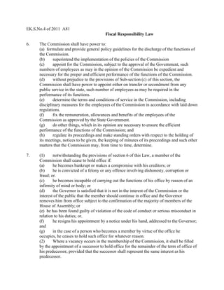 EK.S.No.4 of 2011 A81
Fiscal Responsibility Law
6. The Commission shall have power to:
(a) formulate and provide general policy guidelines for the discharge of the functions of
the Commission.
(b) superintend the implementation of the policies of the Commission
(c) appoint for the Commission, subject to the approval of the Government, such
numbers of employees as may in the opinion of the Commission be expedient and
necessary for the proper and efficient performance of the functions of the Commission.
(d) without prejudice to the provisions of Sub-section (c) of this section, the
Commission shall have power to appoint either on transfer or secondment from any
public service in the state, such number of employees as may be required in the
performance of its functions.
(e) determine the terms and conditions of service in the Commission, including
disciplinary measures for the employees of the Commission in accordance with laid down
regulations.
(f) fix the remuneration, allowances and benefits of the employees of the
Commission as approved by the State Government.
(g) do other things, which in its opinion are necessary to ensure the efficient
performance of the functions of the Commission; and
(h) regulate its proceedings and make standing orders with respect to the holding of
its meetings, notices to be given, the keeping of minutes of its proceedings and such other
matters that the Commission may, from time to time, determine.
7. (1) notwithstanding the provisions of section 6 of this Law, a member of the
Commission shall cease to hold office if:
(a) he becomes bankrupt or makes a compromise with his creditors; or
(b) he is convicted of a felony or any offence involving dishonesty, corruption or
fraud; or.
(c) he becomes incapable of carrying out the functions of his office by reason of an
infirmity of mind or body; or
(d) the Governor is satisfied that it is not in the interest of the Commission or the
interest of the public that the member should continue in office and the Governor
removes him from office subject to the confirmation of the majority of members of the
House of Assembly; or
(e) he has been found guilty of violation of the code of conduct or serious misconduct in
relation to his duties; or.
(f) he resigns his appointment by a notice under his hand, addressed to the Governor;
and
(g) in the case of a person who becomes a member by virtue of the office he
occupies, he ceases to hold such office for whatever reason.
(2) Where a vacancy occurs in the membership of the Commission, it shall be filled
by the appointment of a successor to hold office for the remainder of the term of office of
his predecessor, provided that the successor shall represent the same interest as his
predecessor.
 