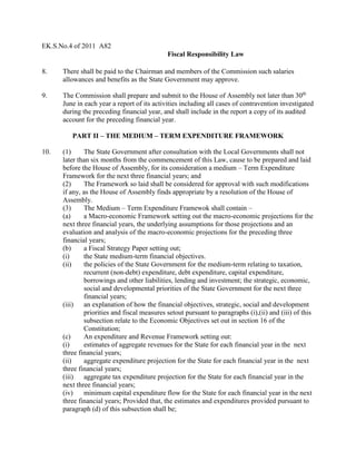 EK.S.No.4 of 2011 A82
Fiscal Responsibility Law
8. There shall be paid to the Chairman and members of the Commission such salaries
allowances and benefits as the State Government may approve.
9. The Commission shall prepare and submit to the House of Assembly not later than 30th
June in each year a report of its activities including all cases of contravention investigated
during the preceding financial year, and shall include in the report a copy of its audited
account for the preceding financial year.
PART II – THE MEDIUM – TERM EXPENDITURE FRAMEWORK
10. (1) The State Government after consultation with the Local Governments shall not
later than six months from the commencement of this Law, cause to be prepared and laid
before the House of Assembly, for its consideration a medium – Term Expenditure
Framework for the next three financial years; and
(2) The Framework so laid shall be considered for approval with such modifications
if any, as the House of Assembly finds appropriate by a resolution of the House of
Assembly.
(3) The Medium – Term Expenditure Framewok shall contain –
(a) a Macro-economic Framework setting out the macro-economic projections for the
next three financial years, the underlying assumptions for those projections and an
evaluation and analysis of the macro-economic projections for the preceding three
financial years;
(b) a Fiscal Strategy Paper setting out;
(i) the State medium-term financial objectives.
(ii) the policies of the State Government for the medium-term relating to taxation,
recurrent (non-debt) expenditure, debt expenditure, capital expenditure,
borrowings and other liabilities, lending and investment; the strategic, economic,
social and developmental priorities of the State Government for the next three
financial years;
(iii) an explanation of how the financial objectives, strategic, social and development
priorities and fiscal measures setout pursuant to paragraphs (i),(ii) and (iii) of this
subsection relate to the Economic Objectives set out in section 16 of the
Constitution;
(c) An expenditure and Revenue Framework setting out:
(i) estimates of aggregate revenues for the State for each financial year in the next
three financial years;
(ii) aggregate expenditure projection for the State for each financial year in the next
three financial years;
(iii) aggregate tax expenditure projection for the State for each financial year in the
next three financial years;
(iv) minimum capital expenditure flow for the State for each financial year in the next
three financial years; Provided that, the estimates and expenditures provided pursuant to
paragraph (d) of this subsection shall be;
 