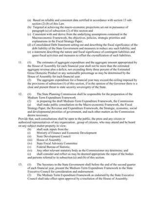 (a) Based on reliable and consistent data certified in accordance with section 13 sub-
section (2) (b) of this Law.
(b) Targeted at achieving the macro-economic projections set out in pursuance of
paragraph (a) of subsection (2) of this section and
(c) Consistent with and derive from the underlying assumptions contained in the
Macroeconomic Framework, the objectives, policies, strategic priorities and
explanations in the Fiscal Strategy Paper;
(d) a Consolidated Debt Statement setting out and describing the fiscal significance of the
debt liability of the State Government and measures to reduce any such liability; and
(e) a statement describing the nature and fiscal significance of contingent liabilities and
quasi-fiscal activities and measures to offset the crystallization of such liabilities.
11. (1) The estimates of aggregate expenditure and the aggregate amount appropriated by
the House of Assembly for each financial year shall not be more than the estimated
aggregate revenue plus a deficit, not exceeding thirty three percent of the Estimated
Gross Domestic Product or any sustainable percentage as may be determined by the
House of Assembly for each financial year.
(2) The aggregate expenditure for a financial year may exceed the ceiling imposed by
the provisions of subsection (1) of this section, if in the opinion of the Governor there is a
clear and present threat to state security sovereignty of the State.
12. (1) The State Planning Commission shall be responsible for the preparation of the
Medium Term Expenditure Framework
(2) in preparing the draft Medium-Term Expenditure Framework, the Commission
(a) shall make public consultation on the Macro-economic Framework, the Fiscal
Strategy Paper, the Revenue and Expenditure Framework, the Strategic, economic, social
and developmental priorities of government, and such other matters as the Commission
deems necessary.
Provide that, such consultations shall be open to the public, the press and any citizen or
authorized representatives of any organization , group of citizens, who may attend and be heard
on any subject matter property in view;
(b) shall seek inputs from the:
(i) Ministry of Finance and Economic Development
(ii) State Development Council
(iii) House of Assembly
(iv) State Fiscal Advisory Committee
(v) Federal Bureau of Statistic;
(vi) Any other relevant statutory body as the Commissioner my determine; and
(c) shall consider and reflect as may be deemed appropriate the input of the bodies
and persons referred to in subsection (a) and (b) of this section.
13. (1) The Secretary to the State Government shall before the end of the second quarter
of each financial year, present the Medium-Term Expenditure Framework to the State
Executive Council for consideration and endorsement.
(2) The Medium Term Expenditure Framework as endorsed by the State Executive
Council shall take effect upon approval by a resolution of the House of Assembly.
 