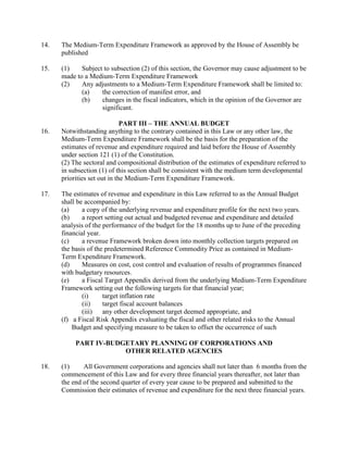 14. The Medium-Term Expenditure Framework as approved by the House of Assembly be
published
15. (1) Subject to subsection (2) of this section, the Governor may cause adjustment to be
made to a Medium-Term Expenditure Framework
(2) Any adjustments to a Medium-Term Expenditure Framework shall be limited to:
(a) the correction of manifest error, and
(b) changes in the fiscal indicators, which in the opinion of the Governor are
significant.
PART III – THE ANNUAL BUDGET
16. Notwithstanding anything to the contrary contained in this Law or any other law, the
Medium-Term Expenditure Framework shall be the basis for the preparation of the
estimates of revenue and expenditure required and laid before the House of Assembly
under section 121 (1) of the Constitution.
(2) The sectoral and compositional distribution of the estimates of expenditure referred to
in subsection (1) of this section shall be consistent with the medium term developmental
priorities set out in the Medium-Term Expenditure Framework.
17. The estimates of revenue and expenditure in this Law referred to as the Annual Budget
shall be accompanied by:
(a) a copy of the underlying revenue and expenditure profile for the next two years.
(b) a report setting out actual and budgeted revenue and expenditure and detailed
analysis of the performance of the budget for the 18 months up to June of the preceding
financial year.
(c) a revenue Framework broken down into monthly collection targets prepared on
the basis of the predetermined Reference Commodity Price as contained in Medium-
Term Expenditure Framework.
(d) Measures on cost, cost control and evaluation of results of programmes financed
with budgetary resources.
(e) a Fiscal Target Appendix derived from the underlying Medium-Term Expenditure
Framework setting out the following targets for that financial year;
(i) target inflation rate
(ii) target fiscal account balances
(iii) any other development target deemed appropriate, and
(f) a Fiscal Risk Appendix evaluating the fiscal and other related risks to the Annual
Budget and specifying measure to be taken to offset the occurrence of such
PART IV-BUDGETARY PLANNING OF CORPORATIONS AND
OTHER RELATED AGENCIES
18. (1) All Government corporations and agencies shall not later than 6 months from the
commencement of this Law and for every three financial years thereafter, not later than
the end of the second quarter of every year cause to be prepared and submitted to the
Commission their estimates of revenue and expenditure for the next three financial years.
 