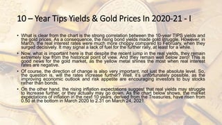 10 – Year Tips Yields & Gold Prices In 2020-21 - I
• What is clear from the chart is the strong correlation between the 10-year TIPS yields and
the gold prices. As a consequence, the rising bond yields made gold struggle. However, in
March, the real interest rates were much more choppy compared to February, when they
surged decisively. It may signal a lack of fuel for the further rally, at least for a while.
• Now, what is important here is that despite the recent jump in the real yields, they remain
extremely low from the historical point of view. And they remain well below zero! This is
good news for the gold market, as the yellow metal shines the most when real interest
rates are negative.
• Of course, the direction of change is also very important, not just the absolute level. So,
the question is, will the rates increase further? Well, it’s unfortunately possible, as the
improving economic outlook and risk appetite are encouraging investors to buy stocks
rather than bonds.
• On the other hand, the rising inflation expectations suggest that real yields may struggle
to increase further, or they actually may go down. As the chart below shows, the market
expectations of inflation in the next 10 years, derived from the Treasuries, have risen from
0.50 at the bottom in March 2020 to 2.31 on March 24, 2021.
 