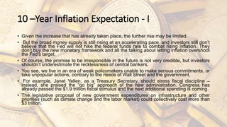 10 –Year Inflation Expectation - I
• Given the increase that has already taken place, the further rise may be limited.
• But the broad money supply is still rising at an accelerating pace, and investors still don’t
believe that the Fed will not hike the federal funds rate to combat rising inflation. They
don’t buy the new monetary framework and all the talking about letting inflation overshoot
the Fed’s target.
• Of course, the promise to be irresponsible in the future is not very credible, but investors
shouldn’t underestimate the recklessness of central bankers.
• You see, we live in an era of weak policymakers unable to make serious commitments, or
take unpopular actions, contrary to the needs of Wall Street and the government.
• For example, Janet Yellen, as a Treasury Secretary, should stress fiscal discipline –
instead, she praised the “go big” approach of the new administration. Congress has
already passed the $1.9 trillion fiscal stimulus and the next additional spending is coming.
• The legislative proposal of new government expenditures on infrastructure and other
priorities (such as climate change and the labor market) could collectively cost more than
$3 trillion.
 