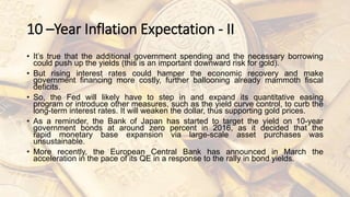 10 –Year Inflation Expectation - II
• It’s true that the additional government spending and the necessary borrowing
could push up the yields (this is an important downward risk for gold).
• But rising interest rates could hamper the economic recovery and make
government financing more costly, further ballooning already mammoth fiscal
deficits.
• So, the Fed will likely have to step in and expand its quantitative easing
program or introduce other measures, such as the yield curve control, to curb the
long-term interest rates. It will weaken the dollar, thus supporting gold prices.
• As a reminder, the Bank of Japan has started to target the yield on 10-year
government bonds at around zero percent in 2016, as it decided that the
rapid monetary base expansion via large-scale asset purchases was
unsustainable.
• More recently, the European Central Bank has announced in March the
acceleration in the pace of its QE in a response to the rally in bond yields.
 