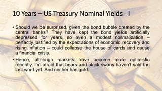 10 Years – US Treasury Nominal Yields - I
• Should we be surprised, given the bond bubble created by the
central banks? They have kept the bond yields artificially
depressed for years, so even a modest normalization –
perfectly justified by the expectations of economic recovery and
rising inflation – could collapse the house of cards and cause
a financial crisis.
• Hence, although markets have become more optimistic
recently, I’m afraid that bears and black swans haven’t said the
last word yet. And neither has gold.
 