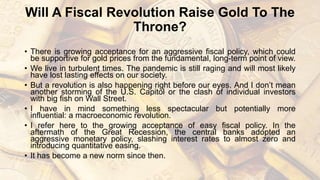 Will A Fiscal Revolution Raise Gold To The
Throne?
• There is growing acceptance for an aggressive fiscal policy, which could
be supportive for gold prices from the fundamental, long-term point of view.
• We live in turbulent times. The pandemic is still raging and will most likely
have lost lasting effects on our society.
• But a revolution is also happening right before our eyes. And I don’t mean
another storming of the U.S. Capitol or the clash of individual investors
with big fish on Wall Street.
• I have in mind something less spectacular but potentially more
influential: a macroeconomic revolution.
• I refer here to the growing acceptance of easy fiscal policy. In the
aftermath of the Great Recession, the central banks adopted an
aggressive monetary policy, slashing interest rates to almost zero and
introducing quantitative easing.
• It has become a new norm since then.
 
