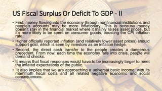 US Fiscal Surplus Or Deficit To GDP - II
• First, money flowing into the economy through nonfinancial institutions and
people’s accounts may be more inflationary. This is because money
doesn’t stay in the financial market where it mainly raises asset prices, but
it’s more likely to be spent on consumer goods, boosting the CPI inflation
rate.
• Higher officially reported inflation (and relatively lower asset prices) should
support gold, which is seen by investors as an inflation hedge.
• Second, the direct cash transfer to the people creates a dangerous
precedent. From now, each time the economy falls into crisis, people will
demand checks.
• It means that fiscal responses would have to be increasingly larger to meet
the inflated expectations of the public.
• It also implies that we are approaching a universal basic income, with its
mammoth fiscal costs and all related negative economic and social
consequences.
 