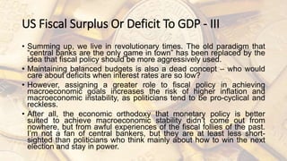 US Fiscal Surplus Or Deficit To GDP - III
• Summing up, we live in revolutionary times. The old paradigm that
“central banks are the only game in town” has been replaced by the
idea that fiscal policy should be more aggressively used.
• Maintaining balanced budgets is also a dead concept – who would
care about deficits when interest rates are so low?
• However, assigning a greater role to fiscal policy in achieving
macroeconomic goals increases the risk of higher inflation and
macroeconomic instability, as politicians tend to be pro-cyclical and
reckless.
• After all, the economic orthodoxy that monetary policy is better
suited to achieve macroeconomic stability didn’t come out from
nowhere, but from awful experiences of the fiscal follies of the past.
I’m not a fan of central bankers, but they are at least less short-
sighted than politicians who think mainly about how to win the next
election and stay in power.
 