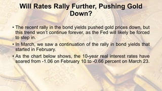 Will Rates Rally Further, Pushing Gold
Down?
• The recent rally in the bond yields pushed gold prices down, but
this trend won’t continue forever, as the Fed will likely be forced
to step in.
• In March, we saw a continuation of the rally in bond yields that
started in February.
• As the chart below shows, the 10-year real interest rates have
soared from -1.06 on February 10 to -0.66 percent on March 23.
 