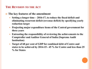 THE REVISION TO THE ACT 
 
The key features of the amendment 
 
Setting a longer time – 2016-17, to reduce the fiscal deficit and eliminating recurrent deficit (revenue deficit) by specifying yearly reduction target 
 
Projecting major expenditure items of the Central government for three years 
 
Entrusting the responsibility of reviewing the achievements to the Comptroller and Auditor General of India (Supreme Audit Institution) 
 
Target of 68 per cent of GDP for combined debt of Centre and states to be achieved by 2014-15 - 45 % for Centre and less than 25 % for States  