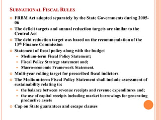 SUBNATIONAL FISCAL RULES 
 
FRBM Act adopted separately by the State Governments during 2005- 06 
 
The deficit targets and annual reduction targets are similar to the Central Act 
 
The debt reduction target was based on the recommendation of the 13th Finance Commission 
 
Statement of fiscal policy along with the budget 
 
Medium-term Fiscal Policy Statement; 
 
Fiscal Policy Strategy statement and; 
 
Macro-economic Framework Statement. 
 
Multi-year rolling target for prescribed fiscal indictors 
 
The Medium-term Fiscal Policy Statement shall include assessment of sustainability relating to: 
 
the balance between revenue receipts and revenue expenditures and; 
 
the use of capital receipts including market borrowings for generating productive assets 
 
Cap on State guarantees and escape clauses  