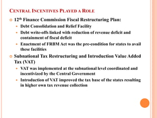 CENTRAL INCENTIVES PLAYED A ROLE 
 
12th Finance Commission Fiscal Restructuring Plan: 
 
Debt Consolidation and Relief Facility 
 
Debt write-offs linked with reduction of revenue deficit and containment of fiscal deficit 
 
Enactment of FRBM Act was the pre-condition for states to avail these facilities 
 
Subnational Tax Restructuring and Introduction Value Added Tax (VAT) 
 
VAT was implemented at the subnational level coordinated and incentivized by the Central Government 
 
Introduction of VAT improved the tax base of the states resulting in higher own tax revenue collection  