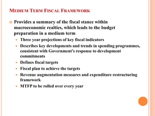 MEDIUM TERM FISCAL FRAMEWORK 
 
Provides a summary of the fiscal stance within macroeconomic realties, which leads to the budget preparation in a medium term 
 
Three year projections of key fiscal indicators 
 
Describes key developments and trends in spending programmes, consistent with Government’s response to development commitments 
 
Defines fiscal targets 
 
Fiscal plan to achieve the targets 
 
Revenue augmentation measures and expenditure restructuring framework 
 
MTFP to be rolled over every year  