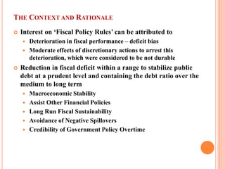 THE CONTEXT AND RATIONALE 
 
Interest on ‘Fiscal Policy Rules’ can be attributed to 
 
Deterioration in fiscal performance – deficit bias 
 
Moderate effects of discretionary actions to arrest this deterioration, which were considered to be not durable 
 
Reduction in fiscal deficit within a range to stabilize public debt at a prudent level and containing the debt ratio over the medium to long term 
 
Macroeconomic Stability 
 
Assist Other Financial Policies 
 
Long Run Fiscal Sustainability 
 
Avoidance of Negative Spillovers 
 
Credibility of Government Policy Overtime  