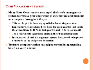 CASH MANAGEMENT SYSTEM 
 
Many State Governments revamped their cash management system to remove year-end rushes of expenditure and maintain an even pace throughout the year 
 
This has helped in drawing up reliable borrowing calendar 
 
Expenditure ceilings have been fixed for each quarter that limits the expenditure to 40 % in last quarter and 15 % in last month 
 
The departments keep these limits in their budget proposals 
 
Introduction of cash management system is expected to improve utilization of the budgetary allocation 
 
Treasury computerization has helped streamlining spending based on voted amount  