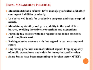 FISCAL MANAGEMENT PRINCIPLES 
 
Maintain debt at a prudent level, manage guarantees and other contingent liabilities prudently 
 
Use borrowed funds for productive purposes and create capital assists. 
 
Maintaining stability and predictability in the level of tax burden, avoiding incentives, concessions and exemptions 
 
Pursuing tax policies with due regard to economic efficiency and compliance cost 
 
Raising non-tax revenue with due regard to cost recovery and equity 
 
Improving processes and institutional aspects keeping quality of public expenditure and value for money in consideration 
 
Some States have been attempting to develop sector MTEFs  