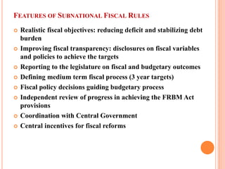FEATURES OF SUBNATIONAL FISCAL RULES 
 
Realistic fiscal objectives: reducing deficit and stabilizing debt burden 
 
Improving fiscal transparency: disclosures on fiscal variables and policies to achieve the targets 
 
Reporting to the legislature on fiscal and budgetary outcomes 
 
Defining medium term fiscal process (3 year targets) 
 
Fiscal policy decisions guiding budgetary process 
 
Independent review of progress in achieving the FRBM Act provisions 
 
Coordination with Central Government 
 
Central incentives for fiscal reforms  