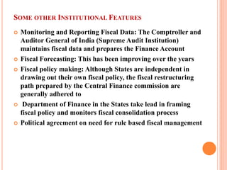SOME OTHER INSTITUTIONAL FEATURES 
 
Monitoring and Reporting Fiscal Data: The Comptroller and Auditor General of India (Supreme Audit Institution) maintains fiscal data and prepares the Finance Account 
 
Fiscal Forecasting: This has been improving over the years 
 
Fiscal policy making: Although States are independent in drawing out their own fiscal policy, the fiscal restructuring path prepared by the Central Finance commission are generally adhered to 
 
Department of Finance in the States take lead in framing fiscal policy and monitors fiscal consolidation process 
 
Political agreement on need for rule based fiscal management  