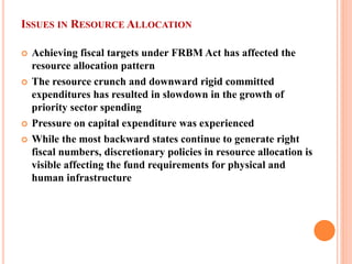 ISSUES IN RESOURCE ALLOCATION 
 
Achieving fiscal targets under FRBM Act has affected the resource allocation pattern 
 
The resource crunch and downward rigid committed expenditures has resulted in slowdown in the growth of priority sector spending 
 
Pressure on capital expenditure was experienced 
 
While the most backward states continue to generate right fiscal numbers, discretionary policies in resource allocation is visible affecting the fund requirements for physical and human infrastructure  