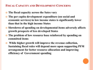 FISCAL CAPACITY AND DEVELOPMENT CONCERNS 
 
The fiscal capacity across the Sates vary 
 
The per capita development expenditure (on social and economic services) in low income states is significantly lower than that in the high income States 
 
Slowdown of spending on developmental items adversely affects growth prospects of less developed States 
 
The problem of low resource base reinforced by spending on committed items 
 
While higher growth will improve the revenue collection, Sustaining fiscal rules will depend more upon supporting PFM arrangement for better resource allocation and improving efficiency of Government spending  