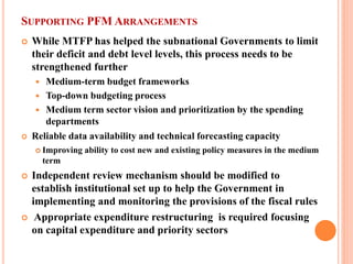 SUPPORTING PFM ARRANGEMENTS 
 
While MTFP has helped the subnational Governments to limit their deficit and debt level levels, this process needs to be strengthened further 
 
Medium-term budget frameworks 
 
Top-down budgeting process 
 
Medium term sector vision and prioritization by the spending departments 
 
Reliable data availability and technical forecasting capacity 
 
Improving ability to cost new and existing policy measures in the medium term 
 
Independent review mechanism should be modified to establish institutional set up to help the Government in implementing and monitoring the provisions of the fiscal rules 
 
Appropriate expenditure restructuring is required focusing on capital expenditure and priority sectors  