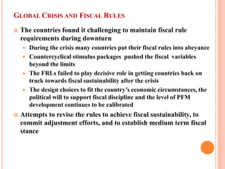 GLOBAL CRISIS AND FISCAL RULES 
 
The countries found it challenging to maintain fiscal rule requirements during downturn 
 
During the crisis many countries put their fiscal rules into abeyance 
 
Countercyclical stimulus packages pushed the fiscal variables beyond the limits 
 
The FRLs failed to play decisive role in getting countries back on track towards fiscal sustainability after the crisis 
 
The design choices to fit the country’s economic circumstances, the political will to support fiscal discipline and the level of PFM development continues to be calibrated 
 
Attempts to revise the rules to achieve fiscal sustainability, to commit adjustment efforts, and to establish medium term fiscal stance  
